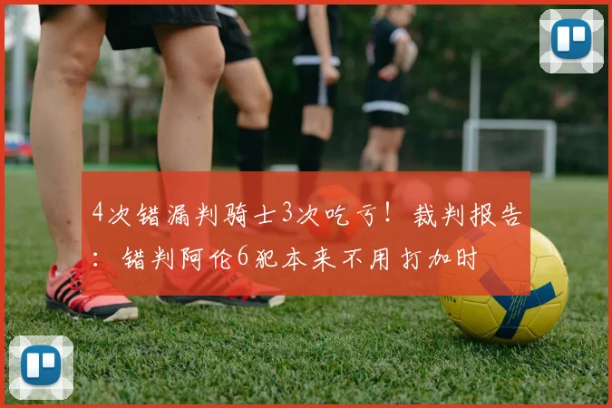 4次错漏判骑士3次吃亏！裁判报告：错判阿伦6犯本来不用打加时