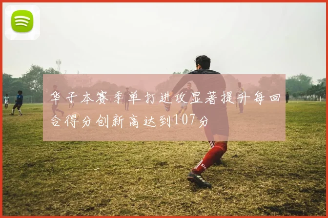 华子本赛季单打进攻显著提升每回合得分创新高达到107分