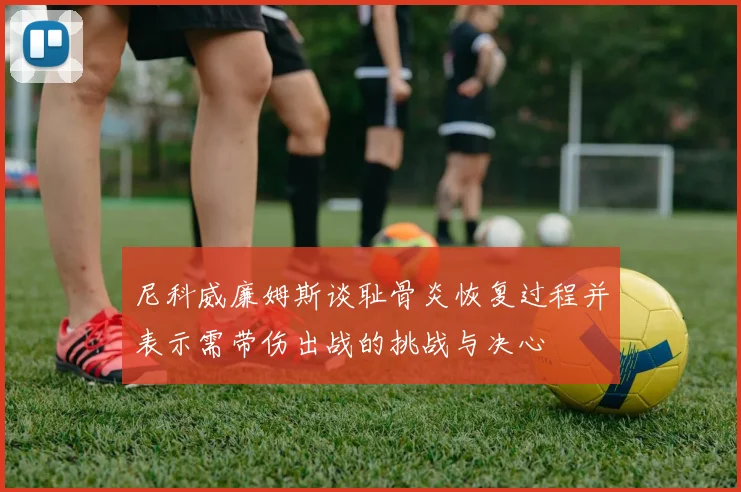 尼科威廉姆斯谈耻骨炎恢复过程并表示需带伤出战的挑战与决心