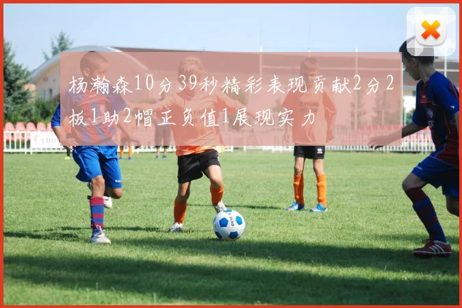 杨瀚森10分39秒精彩表现贡献2分2板1助2帽正负值1展现实力