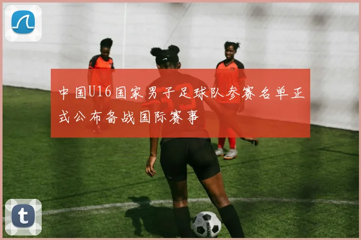 中国U16国家男子足球队参赛名单正式公布备战国际赛事