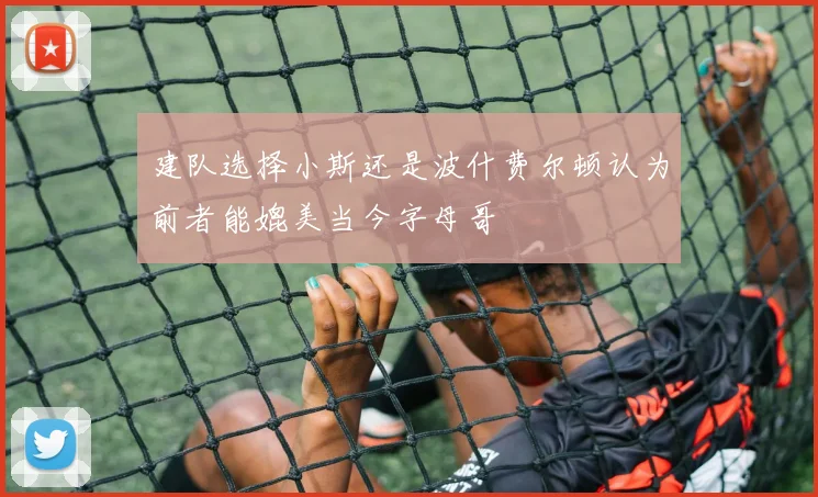 建队选择小斯还是波什费尔顿认为前者能媲美当今字母哥