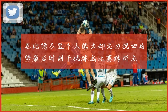 恩比德尽显个人能力却无力挽回局势最后时刻干扰球成比赛转折点