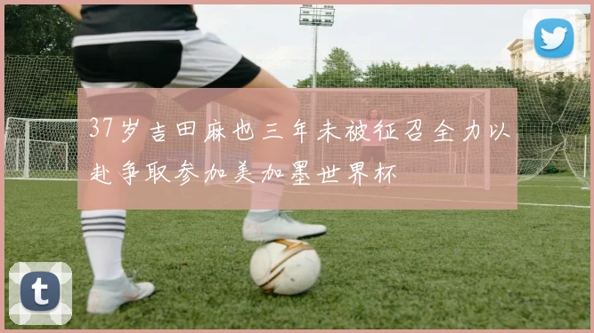 37岁吉田麻也三年未被征召全力以赴争取参加美加墨世界杯