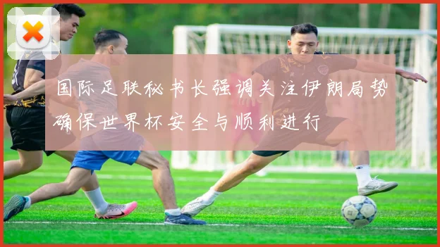 国际足联秘书长强调关注伊朗局势确保世界杯安全与顺利进行