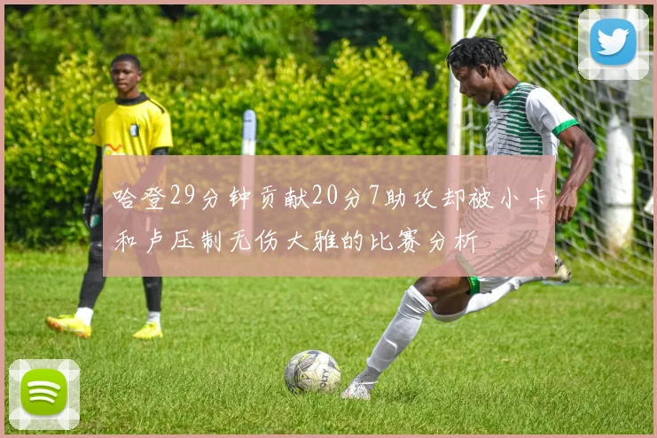哈登29分钟贡献20分7助攻却被小卡和卢压制无伤大雅的比赛分析