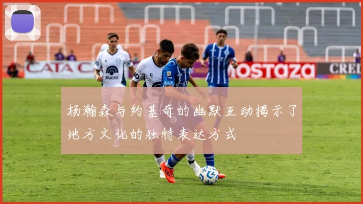 杨瀚森与约基奇的幽默互动揭示了地方文化的独特表达方式