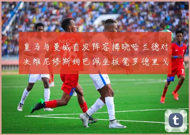 皇马与曼城首发阵容揭晓哈兰德对决维尼修斯姆巴佩坐板凳罗德里戈出战