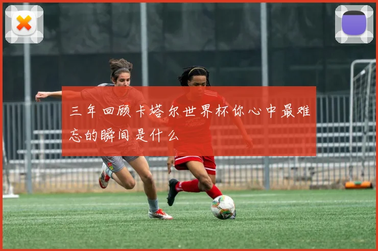 三年回顾卡塔尔世界杯你心中最难忘的瞬间是什么