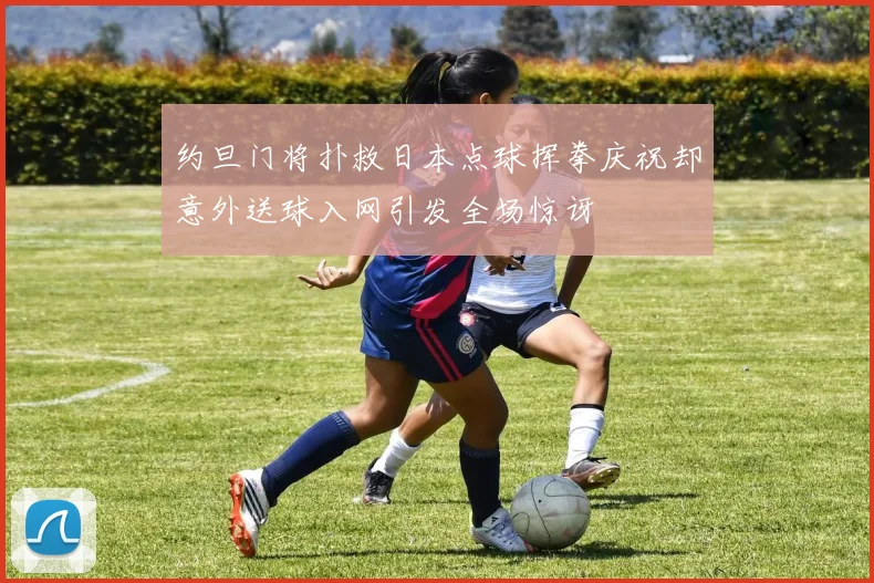 约旦门将扑救日本点球挥拳庆祝却意外送球入网引发全场惊讶