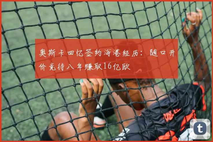 奥斯卡回忆签约海港经历：随口开价竟待八年赚取16亿欧