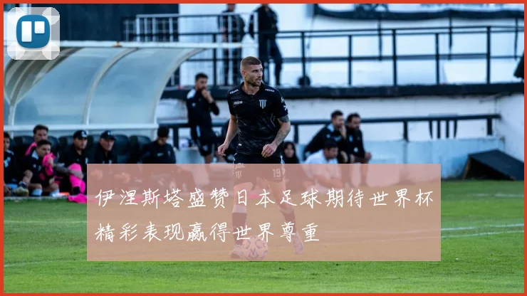 伊涅斯塔盛赞日本足球期待世界杯精彩表现赢得世界尊重