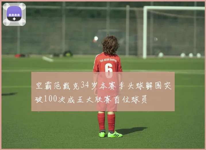 空霸范戴克34岁本赛季头球解围突破100次成五大联赛首位球员