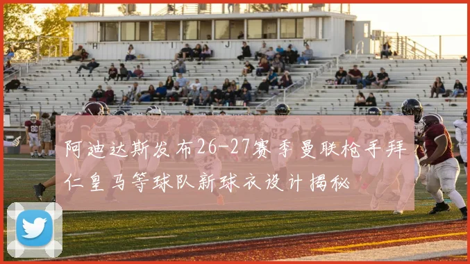 阿迪达斯发布26-27赛季曼联枪手拜仁皇马等球队新球衣设计揭秘
