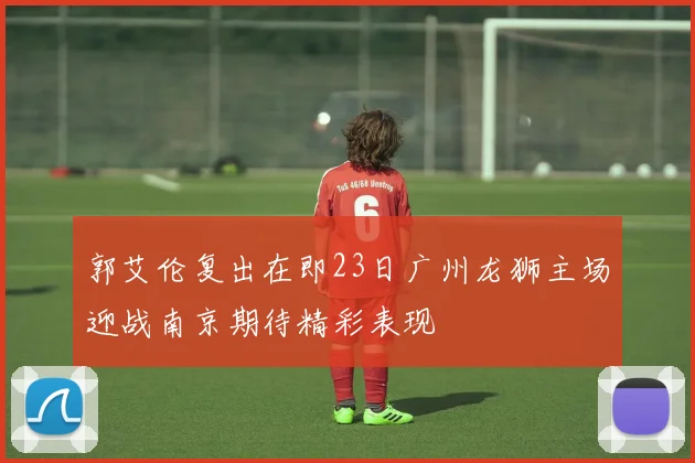 郭艾伦复出在即23日广州龙狮主场迎战南京期待精彩表现