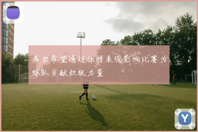 韦尔希望通过独特表现影响比赛为球队贡献积极力量