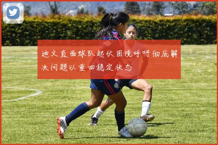 迪文直面球队起伏困境呼吁彻底解决问题以重回稳定状态
