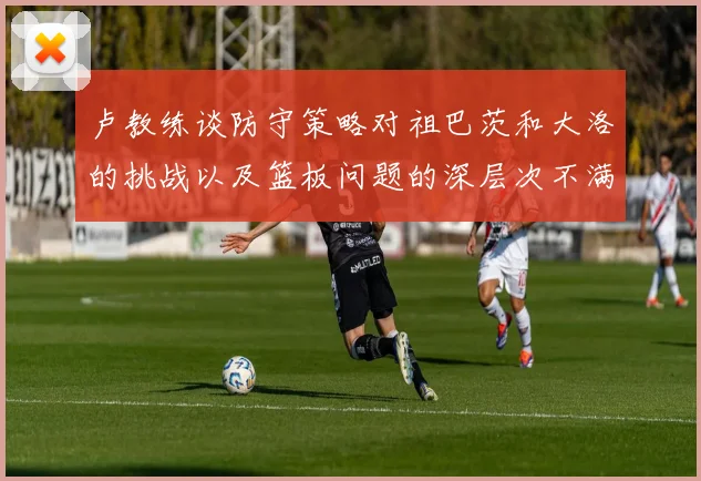 卢教练谈防守策略对祖巴茨和大洛的挑战以及篮板问题的深层次不满