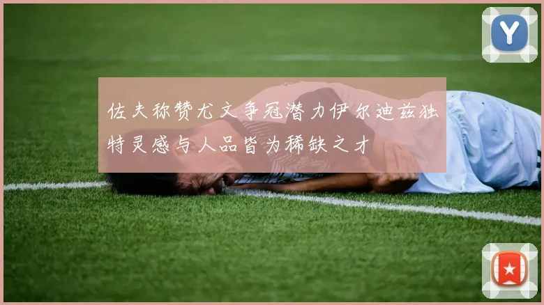 佐夫称赞尤文争冠潜力伊尔迪兹独特灵感与人品皆为稀缺之才