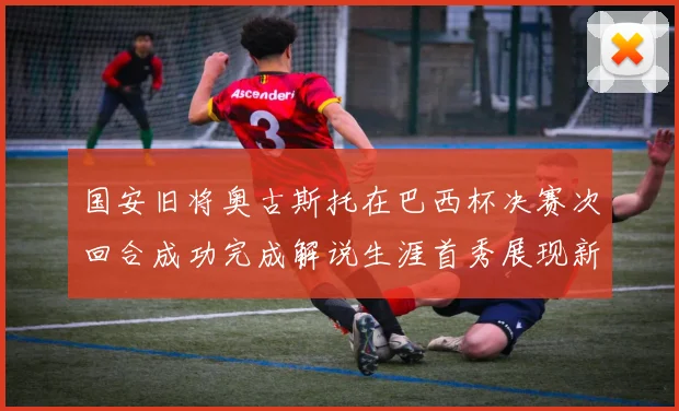 国安旧将奥古斯托在巴西杯决赛次回合成功完成解说生涯首秀展现新风采