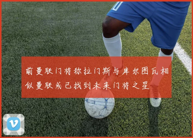 前曼联门将称拉门斯与库尔图瓦相似曼联或已找到未来门将之星