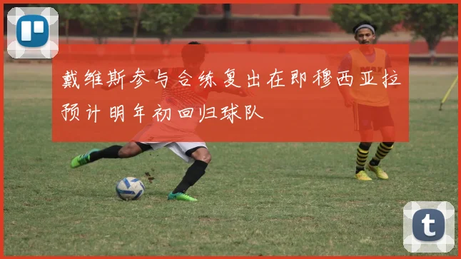 戴维斯参与合练复出在即穆西亚拉预计明年初回归球队