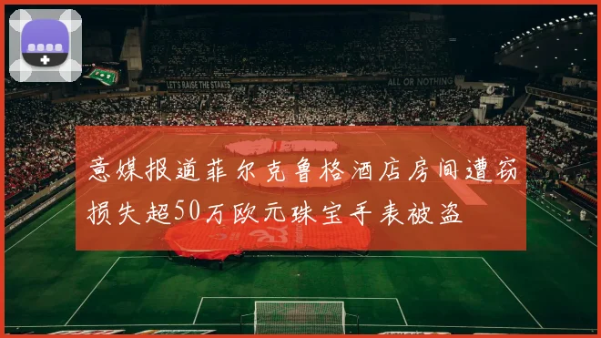 意媒报道菲尔克鲁格酒店房间遭窃损失超50万欧元珠宝手表被盗