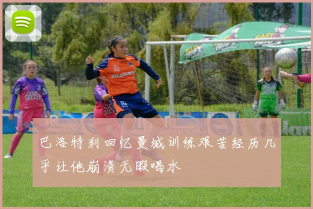 巴洛特利回忆曼城训练艰苦经历几乎让他崩溃无暇喝水