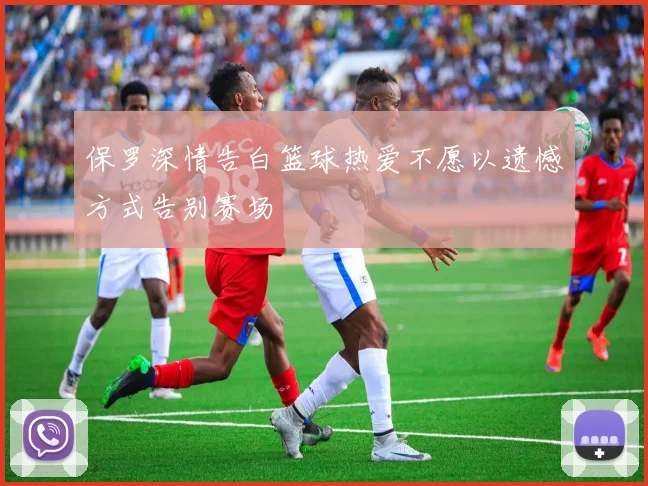 保罗深情告白篮球热爱不愿以遗憾方式告别赛场