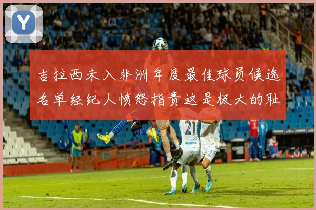 吉拉西未入非洲年度最佳球员候选名单经纪人愤怒指责这是极大的耻辱
