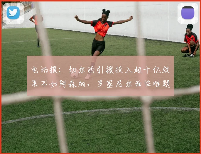 电讯报：切尔西引援投入超十亿效果不如阿森纳，罗塞尼尔面临难题