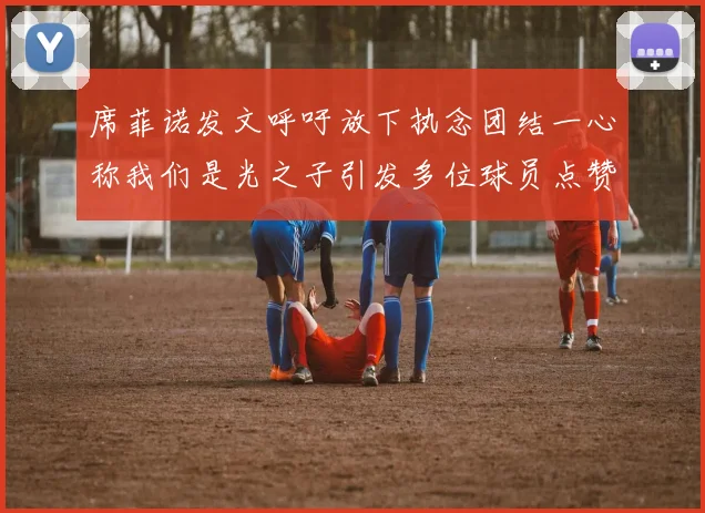 席菲诺发文呼吁放下执念团结一心称我们是光之子引发多位球员点赞